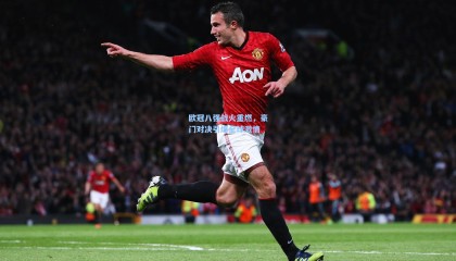 欧冠八强战火重燃，豪门对决引爆全球激情