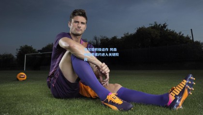 贝尔塔积极运作 阿森纳双星续约进入关键阶段